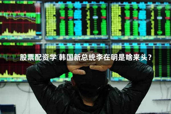 股票配资学 韩国新总统李在明是啥来头？