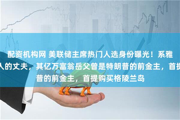 配资机构网 美联储主席热门人选身份曝光！系雅诗兰黛女继承人的丈夫，其亿万富翁岳父曾是特朗普的前金主，首提购买格陵兰岛