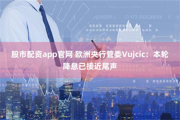 股市配资app官网 欧洲央行管委Vujcic：本轮降息已接近尾声