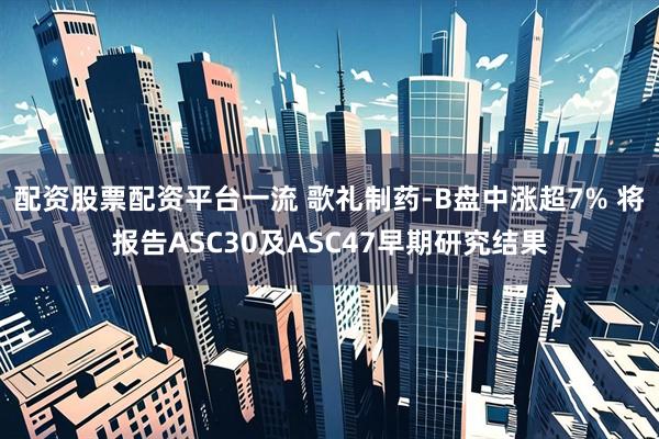 配资股票配资平台一流 歌礼制药-B盘中涨超7% 将报告ASC30及ASC47早期研究结果