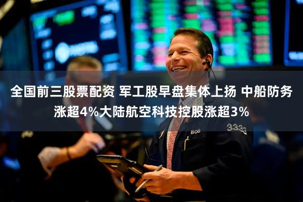 全国前三股票配资 军工股早盘集体上扬 中船防务涨超4%大陆航空科技控股涨超3%