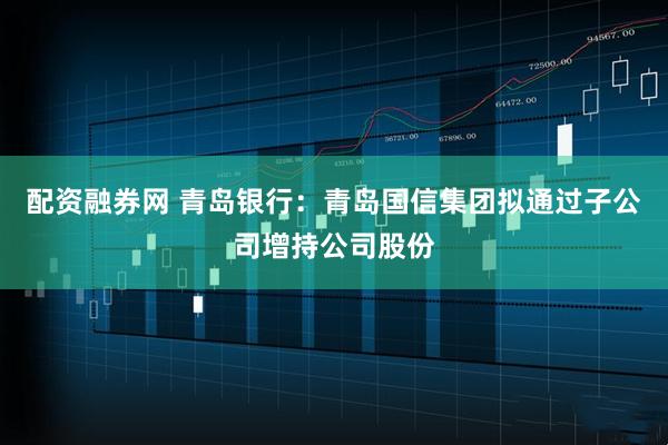 配资融券网 青岛银行：青岛国信集团拟通过子公司增持公司股份