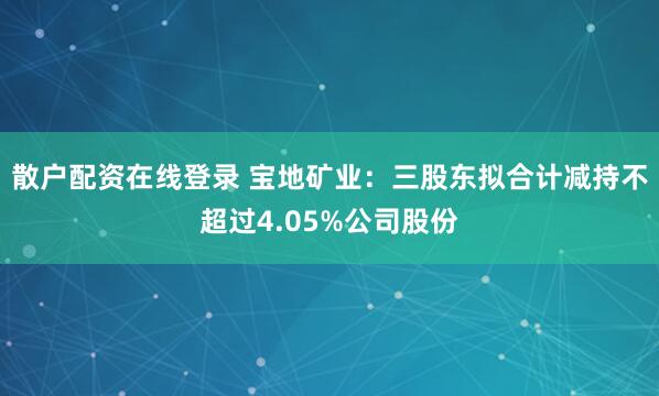 散户配资在线登录 宝地矿业：三股东拟合计减持不超过4.05%公司股份