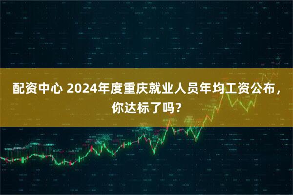 配资中心 2024年度重庆就业人员年均工资公布，你达标了吗？
