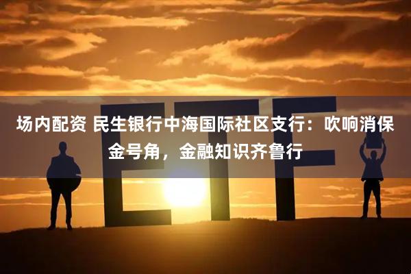 场内配资 民生银行中海国际社区支行：吹响消保金号角，金融知识齐鲁行