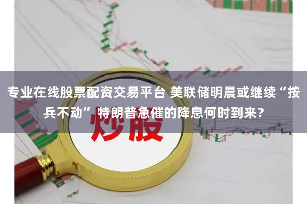 专业在线股票配资交易平台 美联储明晨或继续“按兵不动” 特朗普急催的降息何时到来？