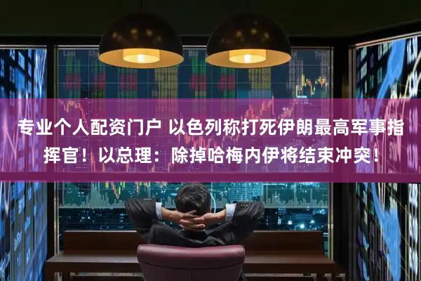 专业个人配资门户 以色列称打死伊朗最高军事指挥官！以总理：除掉哈梅内伊将结束冲突！