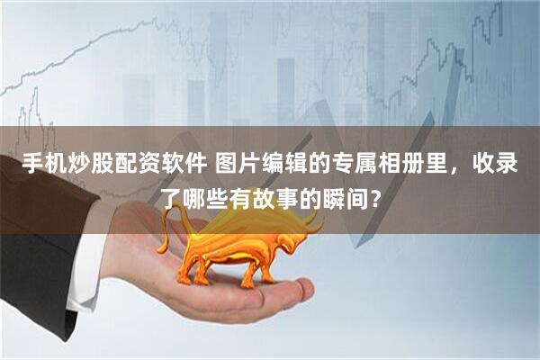 手机炒股配资软件 图片编辑的专属相册里，收录了哪些有故事的瞬间？