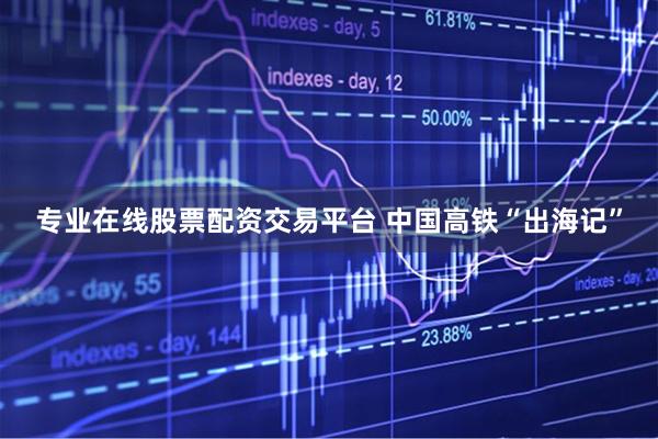 专业在线股票配资交易平台 中国高铁“出海记”