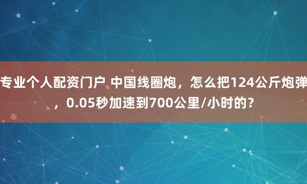 专业个人配资门户 中国线圈炮，怎么把124公斤炮弹，0.05秒加速到700公里/小时的？