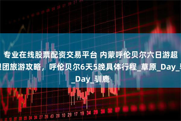 专业在线股票配资交易平台 内蒙呼伦贝尔六日游超全跟团旅游攻略，呼伦贝尔6天5晚具体行程_草原_Day_驯鹿