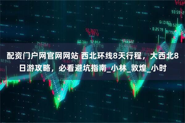 配资门户网官网网站 西北环线8天行程，大西北8日游攻略，必看避坑指南_小林_敦煌_小时