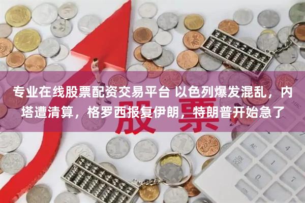 专业在线股票配资交易平台 以色列爆发混乱，内塔遭清算，格罗西报复伊朗，特朗普开始急了