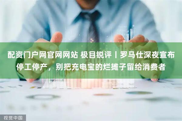 配资门户网官网网站 极目锐评丨罗马仕深夜宣布停工停产，别把充电宝的烂摊子留给消费者