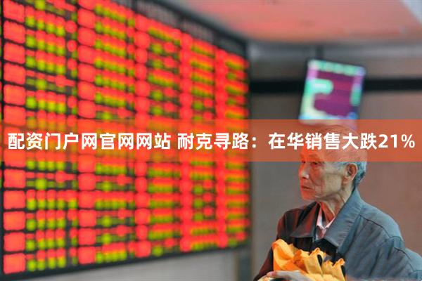 配资门户网官网网站 耐克寻路：在华销售大跌21%