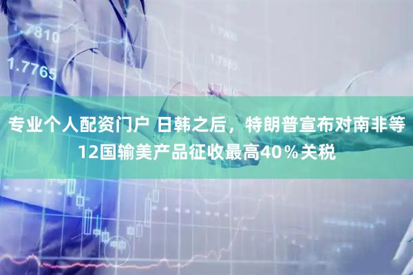 专业个人配资门户 日韩之后，特朗普宣布对南非等12国输美产品征收最高40％关税