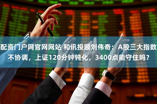 配资门户网官网网站 和讯投顾刘伟奇：A股三大指数不协调，上证120分钟钝化，3400点能守住吗？