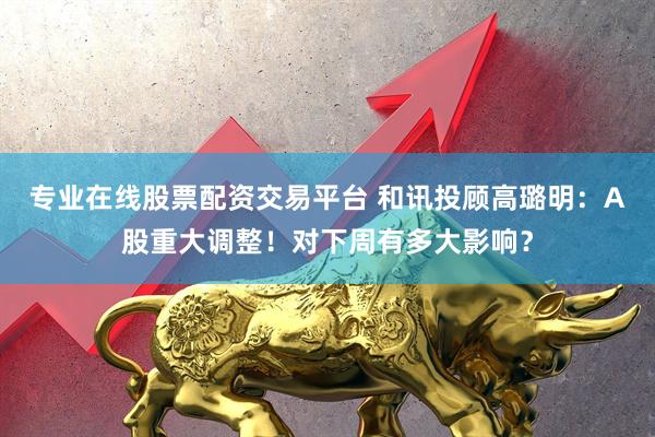专业在线股票配资交易平台 和讯投顾高璐明：A股重大调整！对下周有多大影响？
