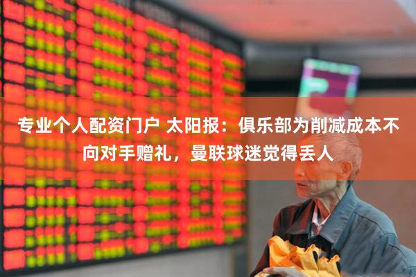 专业个人配资门户 太阳报：俱乐部为削减成本不向对手赠礼，曼联球迷觉得丢人