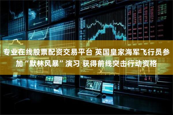 专业在线股票配资交易平台 英国皇家海军飞行员参加“默林风暴”演习 获得前线突击行动资格