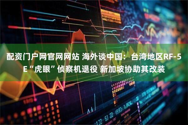 配资门户网官网网站 海外谈中国：台湾地区RF-5E“虎眼”侦察机退役 新加坡协助其改装