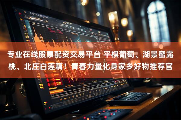 专业在线股票配资交易平台 平棋葡萄、湖景蜜露桃、北庄白莲藕！青春力量化身家乡好物推荐官