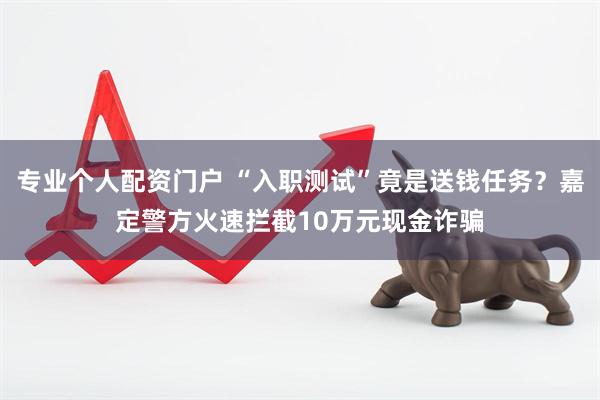 专业个人配资门户 “入职测试”竟是送钱任务？嘉定警方火速拦截10万元现金诈骗