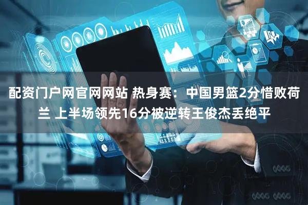配资门户网官网网站 热身赛：中国男篮2分惜败荷兰 上半场领先16分被逆转王俊杰丢绝平
