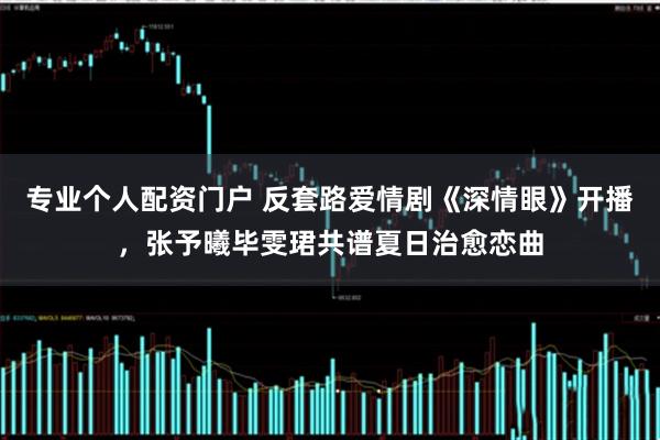 专业个人配资门户 反套路爱情剧《深情眼》开播，张予曦毕雯珺共谱夏日治愈恋曲
