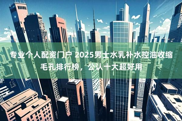 专业个人配资门户 2025男士水乳补水控油收缩毛孔排行榜，公认十大超好用