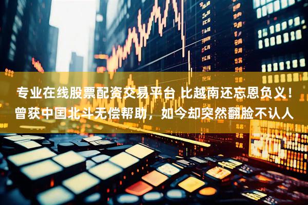 专业在线股票配资交易平台 比越南还忘恩负义！曾获中囯北斗无偿帮助，如今却突然翻脸不认人