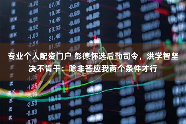专业个人配资门户 彭德怀选后勤司令，洪学智坚决不肯干：除非答应我两个条件才行