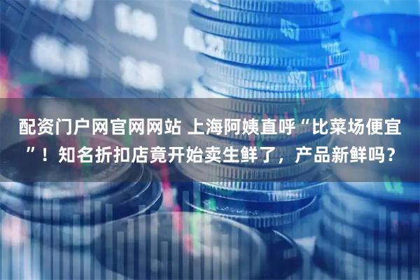 配资门户网官网网站 上海阿姨直呼“比菜场便宜”!知名折扣店竟开始卖生鲜了,产品新鲜吗?