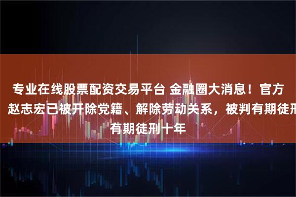 专业在线股票配资交易平台 金融圈大消息!官方通报:赵志宏已被开除党籍、解除劳动关系,被判有期徒刑十年