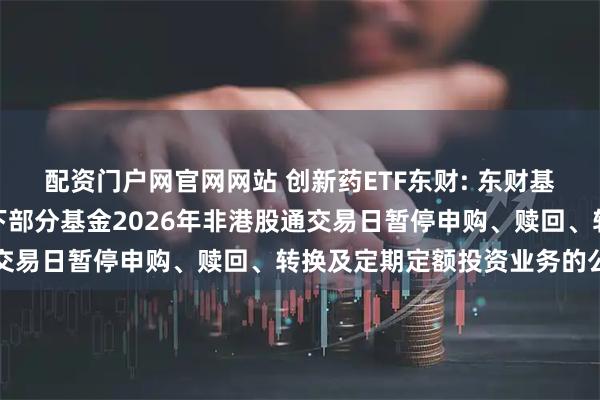 配资门户网官网网站 创新药ETF东财: 东财基金管理有限公司关于旗下部分基金2026年非港股通交易日暂停申购、赎回、转换及定期定额投资业务的公告