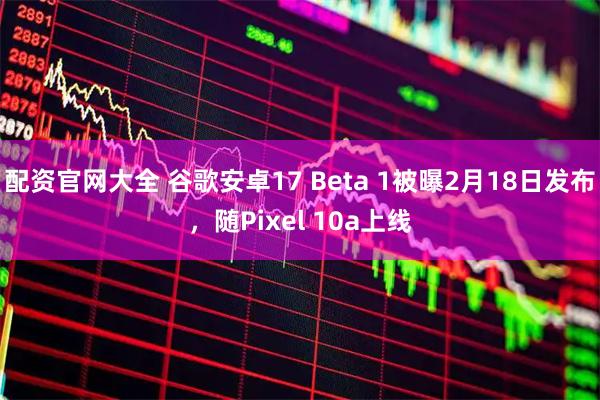 配资官网大全 谷歌安卓17 Beta 1被曝2月18日发布，随Pixel 10a上线