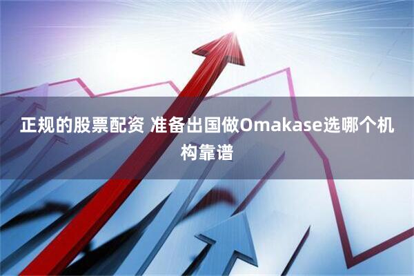 正规的股票配资 准备出国做Omakase选哪个机构靠谱