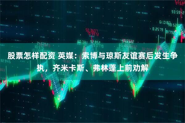 股票怎样配资 英媒:索博与琼斯友谊赛后发生争执,齐米卡斯、弗林蓬上前劝解