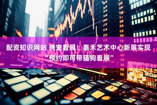 配资知识网站 携宠看展！嘉禾艺术中心新展实现“预约即可带猫狗看展”