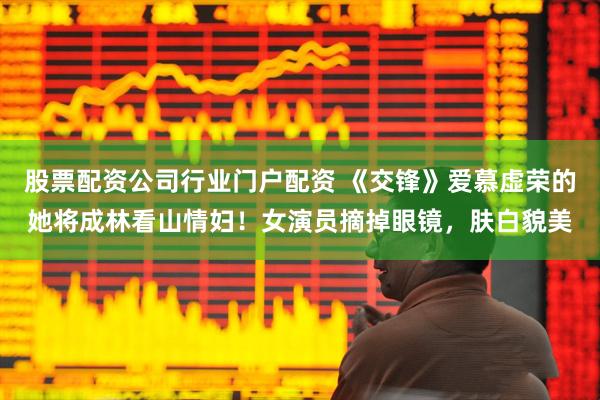 股票配资公司行业门户配资 《交锋》爱慕虚荣的她将成林看山情妇！女演员摘掉眼镜，肤白貌美