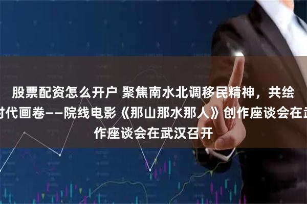 股票配资怎么开户 聚焦南水北调移民精神，共绘水源地时代画卷——院线电影《那山那水那人》创作座谈会在武汉召开